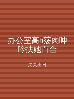 办公室高h荡肉呻吟扶她百合