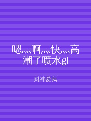 嗯灬啊灬快灬高潮了喷水gl