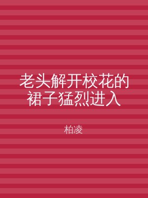 老头解开校花的裙子猛烈进入