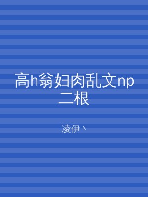 高h翁妇肉乱文np二根