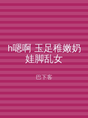 h嗯啊 玉足稚嫩奶娃脚乱女