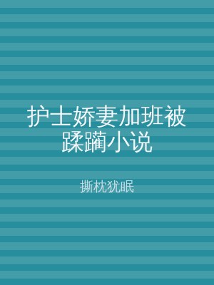 护士娇妻加班被蹂躏小说