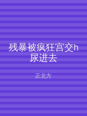 残暴被疯狂宫交h尿进去