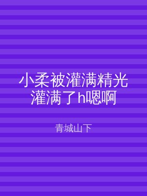 小柔被灌满精光灌满了h嗯啊