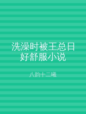洗澡时被王总日好舒服小说