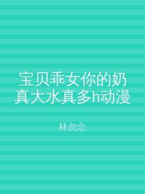 宝贝乖女你的奶真大水真多h动漫