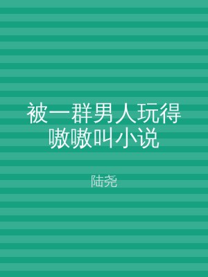被一群男人玩得嗷嗷叫小说