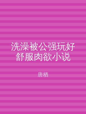 洗澡被公强玩好舒服肉欲小说